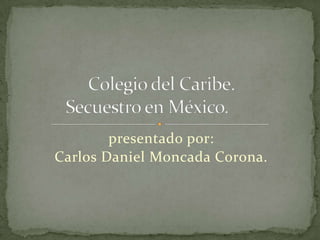presentado por:,[object Object],Carlos Daniel Moncada Corona.,[object Object],Colegio del Caribe.Secuestro en México.	,[object Object]