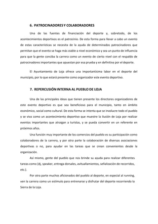 6. PATROCINADORESY COLABORADORES
Una de las fuentes de financiación del deporte y, sobretodo, de los
acontecimientos deportivos es el patrocinio. De esta forma para llevar a cabo un evento
de estas características se necesita de la ayuda de determinados patrocinadores que
permitan que el evento se haga más viable a nivel económico y sea un punto de influencia
para que la gente conciba la carrera como un evento de cierto nivel con el respaldo de
patrocinadores importantes que apuestan por esa prueba y en definitiva por el deporte.
El Ayuntamiento de Loja ofrece una importantísima labor en el deporte del
municipio, por lo que estará presente como organizador este evento deportivo.
7. REPERCUSIÓN INTERNA AL PUEBLO DE LOJA
Una de las principales ideas que tienen presente los directores organizadores de
este evento deportivo es que sea beneficioso para el municipio, tanto en ámbito
económico, social como cultural. De esta forma se intenta que se involucre todo el pueblo
y se viva como un acontecimiento deportivo que muestre la ilusión de Loja por realizar
eventos importantes que atraigan a turistas, y se pueda convertir en un referente en
próximos años.
Una función muy importante de los comercios del pueblo es su participación como
colaboradores de la carrera, y por otra parte la colaboración de diversas asociaciones
deportivas o no, para ayudar en las tareas que se crean convenientes desde la
organización.
Así mismo, gente del pueblo que nos brinde su ayuda para realizar diferentes
tareas como (dj, speaker, entrega dorsales, avituallamientos, señalización de recorridos,
etc.).
Por otra parte muchos aficionados del pueblo al deporte, en especial al running,
ven la carrera como un estímulo para entrenarse y disfrutar del deporte recorriendo la
Sierra de la Loja.
 