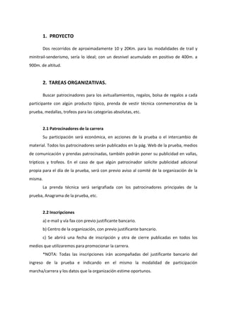 1. PROYECTO
Dos recorridos de aproximadamente 10 y 20Km. para las modalidades de trail y
minitrail-senderismo, sería lo ideal; con un desnivel acumulado en positivo de 400m. a
900m. de altitud.
2. TAREAS ORGANIZATIVAS.
Buscar patrocinadores para los avituallamientos, regalos, bolsa de regalos a cada
participante con algún producto típico, prenda de vestir técnica conmemorativa de la
prueba, medallas, trofeos para las categorías absolutas, etc.
2.1 Patrocinadores de la carrera
Su participación será económica, en acciones de la prueba o el intercambio de
material. Todos los patrocinadores serán publicados en la pág. Web de la prueba, medios
de comunicación y prendas patrocinadas, también podrán poner su publicidad en vallas,
trípticos y trofeos. En el caso de que algún patrocinador solicite publicidad adicional
propia para el día de la prueba, será con previo aviso al comité de la organización de la
misma.
La prenda técnica será serigrafiada con los patrocinadores principales de la
prueba, Anagrama de la prueba, etc.
2.2 Inscripciones
a) e-mail y vía fax con previo justificante bancario.
b) Centro de la organización, con previo justificante bancario.
c) Se abrirá una fecha de inscripción y otra de cierre publicadas en todos los
medios que utilizaremos para promocionar la carrera.
*NOTA: Todas las inscripciones irán acompañadas del justificante bancario del
ingreso de la prueba e indicando en el mismo la modalidad de participación
marcha/carrera y los datos que la organización estime oportunos.
 
