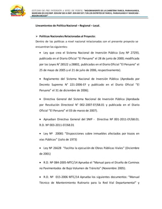 ESTUDIO DE PRE INVERSIÓN A NIVEL DE PERFIL:”MEJORAMIENTO DE LA CARRETERA TARICA, PARIAHUANCA,
MARCARA (R.533)EMP. R3N KM 583 A EMP. R3N KM 597.7 EN LOS DISTRITOS DETARICA, PARIAHUANCA Y MARCARA -
REGION ANCASH”
Lineamientos de Política Nacional – Regional – Local.
 Políticas Nacionales Relacionadas al Proyecto:
Dentro de las políticas a nivel nacional relacionadas con el presente proyecto se
encuentran las siguientes:
 Ley que crea el Sistema Nacional de Inversión Pública (Ley Nº 27293,
publicada en el Diario Oficial “El Peruano” el 28 de junio de 2000; modificada
por las Leyes N° 28522 y 28802, publicadas en el Diario Oficial “El Peruano” el
25 de mayo de 2005 y el 21 de julio de 2006, respectivamente).
 Reglamento del Sistema Nacional de Inversión Pública (Aprobado por
Decreto Supremo N° 221-2006-EF y publicado en el Diario Oficial “El
Peruano” el 31 de diciembre de 2006).
 Directiva General del Sistema Nacional de Inversión Pública (Aprobada
por Resolución Directoral N° 002-2007-EF/68.01 y publicada en el Diario
Oficial “El Peruano” el 03 de marzo de 2007).
 Aprueban Directiva General del SNIP - Directiva Nº 001-2011-EF/68.01.
R.D. Nº 003-2011-EF/68.01
 Ley Nº 20081 “Disposiciones sobre inmuebles afectados por trazos en
vías Públicas” (Julio de 1973)
 Ley Nº 26628 “Facilita la ejecución de Obras Públicas Viales” (Diciembre
de 2001)
 R.D. Nº 084-2005-MTC/14 Aprueba el “Manual para el Diseño de Caminos
no Pavimentados de Bajo Volumen de Tránsito” (Noviembre 2005).
 R.D. Nº 015-2006 MTC/14 Aprueba los siguientes documentos: “Manual
Técnico de Mantenimiento Rutinario para la Red Vial Departamental” y
 