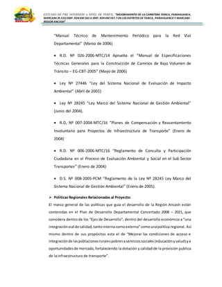 ESTUDIO DE PRE INVERSIÓN A NIVEL DE PERFIL:”MEJORAMIENTO DE LA CARRETERA TARICA, PARIAHUANCA,
MARCARA (R.533)EMP. R3N KM 583 A EMP. R3N KM 597.7 EN LOS DISTRITOS DETARICA, PARIAHUANCA Y MARCARA -
REGION ANCASH”
“Manual Técnico de Mantenimiento Periódico para la Red Vial
Departamental” (Marzo de 2006)
 R.D. Nº 026-2006-MTC/14 Aprueba el “Manual de Especificaciones
Técnicas Generales para la Construcción de Caminos de Bajo Volumen de
Tránsito – EG-CBT-2005” (Mayo de 2006)
 Ley Nº 27446 “Ley del Sistema Nacional de Evaluación de Impacto
Ambiental” (Abril de 2001)
 Ley Nº 28245 “Ley Marco del Sistema Nacional de Gestión Ambiental”
(Junio del 2004).
 R.D, Nº 007-2004-MTC/16 “Planes de Compensación y Reasentamiento
Involuntario para Proyectos de Infraestructura de Transporte” (Enero de
2004)
 R.D. Nº 006-2006-MTC/16 “Reglamento de Consulta y Participación
Ciudadana en el Proceso de Evaluación Ambiental y Social en el Sub Sector
Transportes” (Enero de 2004)
 D.S. Nº 008-2005-PCM “Reglamento de la Ley Nº 28245 Ley Marco del
Sistema Nacional de Gestión Ambiental” (Enero de 2005).
 Políticas Regionales Relacionadas al Proyecto:
El marco general de las políticas que guía el desarrollo de la Región Ancash están
contenidas en el Plan de Desarrollo Departamental Concertado 2008 – 2021, que
considera dentro de los “Ejes de Desarrollo”, dentro del desarrollo económico a “una
integraciónvial de calidad,tantointerna comoexterna”comounapolítica regional. Así
mismo dentro de sus propósitos esta el de “Mejorar las condiciones de acceso e
integraciónde laspoblacionesruralespobresaserviciossociales(educaciónysalud) ya
oportunidadesde mercado,fortaleciendo la dotación y calidad de la provisión publica
de la infraestructura de transporte”.
 
