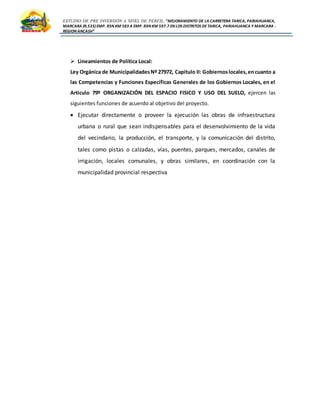 ESTUDIO DE PRE INVERSIÓN A NIVEL DE PERFIL:”MEJORAMIENTO DE LA CARRETERA TARICA, PARIAHUANCA,
MARCARA (R.533)EMP. R3N KM 583 A EMP. R3N KM 597.7 EN LOS DISTRITOS DETARICA, PARIAHUANCA Y MARCARA -
REGION ANCASH”
 Lineamientos de Política Local:
Ley Orgánica de MunicipalidadesNº 27972, Capitulo II: Gobiernoslocales,encuanto a
las Competencias y Funciones Específicas Generales de los Gobiernos Locales, en el
Articulo 79º ORGANIZACIÓN DEL ESPACIO FISICO Y USO DEL SUELO, ejercen las
siguientes funciones de acuerdo al objetivo del proyecto.
 Ejecutar directamente o proveer la ejecución las obras de infraestructura
urbana o rural que sean indispensables para el desenvolvimiento de la vida
del vecindario, la producción, el transporte, y la comunicación del distrito,
tales como pistas o calzadas, vías, puentes, parques, mercados, canales de
irrigación, locales comunales, y obras similares, en coordinación con la
municipalidad provincial respectiva
 