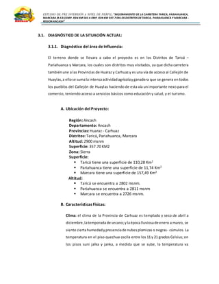 ESTUDIO DE PRE INVERSIÓN A NIVEL DE PERFIL:”MEJORAMIENTO DE LA CARRETERA TARICA, PARIAHUANCA,
MARCARA (R.533)EMP. R3N KM 583 A EMP. R3N KM 597.7 EN LOS DISTRITOS DETARICA, PARIAHUANCA Y MARCARA -
REGION ANCASH”
3.1. DIAGNÓSTICO DE LA SITUACIÓN ACTUAL:
3.1.1. Diagnóstico del área de Influencia:
El terreno donde se llevara a cabo el proyecto es en los Distritos de Taricá –
Pariahuanca y Marcara, los cuales son distritos muy visitados, ya que dicha carretera
tambiénune a las Provincias de Huaraz y Carhuaz y es una vía de acceso al Callejón de
Huaylas,a ellose sumala intensaactividadagrícolayganadera que se genera en todos
los pueblos del Callejón de Huaylas haciendo de esta vía un importante nexo para el
comercio, teniendo acceso a servicios básicos como educación y salud, y el turismo.
A. Ubicación del Proyecto:
Región: Ancash
Departamento: Ancash
Provincias: Huaraz - Carhuaz
Distritos: Taricá, Pariahuanca, Marcara
Altitud: 2900 msnm
Superficie: 357.70 KM2
Zona: Sierra
Superficie:
 Taricá tiene una superficie de 110,28 Km2
 Pariahuanca tiene una superficie de 11,74 Km2
 Marcara tiene una superficie de 157,49 Km2
Altitud:
 Taricá se encuentra a 2802 msnm.
 Pariahuanca se encuentra a 2811 msnm
 Marcara se encuentra a 2726 msnm.
B. Características Físicas:
Clima: el clima de la Provincia de Carhuaz es templado y seco de abril a
diciembre, latemporadade secano;ylaépocalluviosade enero a marzo, se
siente ciertahumedadypresenciade nubesplomizas o negras- cúmulos. La
temperatura en el piso quechua oscila entre los 11 y 21 grados Celsius; en
los pisos suni jalka y janka, a medida que se sube, la temperatura va
 