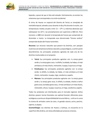 ESTUDIO DE PRE INVERSIÓN A NIVEL DE PERFIL:”MEJORAMIENTO DE LA CARRETERA TARICA, PARIAHUANCA,
MARCARA (R.533)EMP. R3N KM 583 A EMP. R3N KM 597.7 EN LOS DISTRITOS DETARICA, PARIAHUANCA Y MARCARA -
REGION ANCASH”
bajando, a pesar de que el día esté soleado. Estrictamente, no existen las
estaciones que correspondan a la visión occidental.
El clima de Huaraz en especial del Distrito de Taricá, es templado de
montañatropical,soleadoy seco durante el día y frío durante la noche, con
temperaturas medias anuales entre 11 – 17º C y máximas absolutas que
sobrepasan los 21º C. Las precipitaciones son superiores a 500 mm. Pero
menores a 1000 mm durante la temporada de lluvias que comprende de
diciembre a marzo. La temporada seca denominada "Verano andino"
comprende desde abril hasta noviembre.
Recursos: Los recursos naturales que poseen los distritos, son: paisajes
escénicosconatractivosturísticosnaturales yarqueológicos,acontinuación
describiremos los principales productos agrícolas de cada una de los
distritos involucrados en el proyecto:
 Taricá: Sus principales productos agrícolas son: la arveja grano
verde y la arveja gano seco, la alfalfa, la cebada, las habas, el maíz
amiláceo y el maíz choclo, melocotón, la papa, la quinua y el trigo.
 Pariahuanca: Sus principales productos agrícolas son: la arveja
verde, la alfalfa, la cebada, las habas, el maíz amiláceo y el maíz
choclo, melocotón, la papa, trigo, zanahoria y zapallo.
 Marcara: Sus principales productos agrícolas son: la arveja grano
verde y la arveja gano seco, la alfalfa, la cebada, chocho o tarhui
grano seco,lashabas grano seco, el maíz amiláceo y el maíz choclo,
melocotón, olluco, la papa, la quinua, el trigo, zanahoria y zapallo.
Todos los productos son distribuidos para el mercado regional, dichos
distritos poseen tierras forestales con aptitud forestal, diferentes pisos
ecológicosycuentacon disponibilidaddelrecursohídrico, a ello se le suma
la crianza de animales como las aves, el ganado vacuno, ovino, porcino,
caprino, la alpaca.
Geomorfología: Los distritos de Huaraz y Carhuaz, se encuentra en la
superficie Alto Andina, con áreas afectadas por procesos erosivos.
 