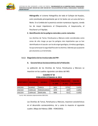 ESTUDIO DE PRE INVERSIÓN A NIVEL DE PERFIL:”MEJORAMIENTO DE LA CARRETERA TARICA, PARIAHUANCA,
MARCARA (R.533)EMP. R3N KM 583 A EMP. R3N KM 597.7 EN LOS DISTRITOS DETARICA, PARIAHUANCA Y MARCARA -
REGION ANCASH”
Hidrografía: el sistema hidrográfico de todo el Callejon de Huaylas,
está constituido principalmente por el río Santa con un curso de Sur a
Norte. En el ámbito de la provincia existen numerosas lagunas, siendo
las de mayor importancia el Chequiacocha, el Auquiscocha, el
Paccharuri y el Aquilpo.
C. Identificación de los peligros naturales y socio-naturales:
Los distritos de Taricá, Pariahuanca y Marcara están consideradas como
zonas de alto riesgo ya que los peligros más importantes que se han
identificadoen el casode son losde origengeológico,climáticoygeológico,
losque amenazanla seguridadfísicade losdistritos.Ademásque yapasaron
por aluviones y un terremoto.
3.1.2. Diagnóstico de los involucrados del PIP:
A. Características Socioeconómicas de la Población:
La población de los Distritos de Taricá, Pariahuanca y Marcara se
muestran en los cuadros siguientes con datos del INEI.
CUADRO N° 02
POBLACION ESTIMADA AL 2013
Fuente: INEI, Indicadores departamentales 2009-2010.
Los Distritos de Taricá, Pariahuanca y Marcara, muestran características
en el desarrollo socioeconómico, tal y como lo muestra el siguiente
cuadro: (Mapa de Pobreza 2006 - FONCODES).
 