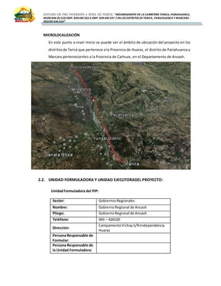 ESTUDIO DE PRE INVERSIÓN A NIVEL DE PERFIL:”MEJORAMIENTO DE LA CARRETERA TARICA, PARIAHUANCA,
MARCARA (R.533)EMP. R3N KM 583 A EMP. R3N KM 597.7 EN LOS DISTRITOS DETARICA, PARIAHUANCA Y MARCARA -
REGION ANCASH”
MICROLOCALIZACIÓN
En este punto a nivel micro se puede ver el ámbito de ubicación del proyecto en los
distritosde Taricá que pertenece a la Provincia de Huaraz, el distrito de Pariahuanca y
Marcara pertenecientes a la Provincia de Carhuaz, en el Departamento de Ancash.
2.2. UNIDAD FORMULADORA Y UNIDAD EJECUTORADEL PROYECTO:
UnidadFormuladora del PIP:
Sector: GobiernosRegionales
Nombre: GobiernoRegional de Ancash
Pliego: GobiernoRegional de Ancash
Teléfono: 043 – 426520
Dirección:
CampamentoVichayS/N Independencia
Huaraz
Persona Responsable de
Formular:
Persona Responsable de
la Unidad Formuladora:
 
