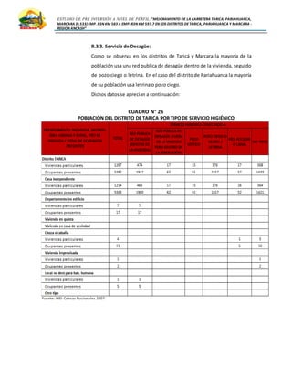 ESTUDIO DE PRE INVERSIÓN A NIVEL DE PERFIL:”MEJORAMIENTO DE LA CARRETERA TARICA, PARIAHUANCA,
MARCARA (R.533)EMP. R3N KM 583 A EMP. R3N KM 597.7 EN LOS DISTRITOS DETARICA, PARIAHUANCA Y MARCARA -
REGION ANCASH”
B.3.3. Servicio de Desagüe:
Como se observa en los distritos de Taricá y Marcara la mayoría de la
población usa una red publica de desagüe dentro de la vivienda, seguido
de pozo ciego o letrina. En el caso del distrito de Pariahuanca la mayoría
de su población usa letrina o pozo ciego.
Dichos datos se aprecian a continuación:
CUADRO N° 26
POBLACIÓN DEL DISTRITO DE TARICA POR TIPO DE SERVICIO HIGIÉNICO
Fuente: INEI- Censos Nacionales 2007
 