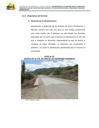 ESTUDIO DE PRE INVERSIÓN A NIVEL DE PERFIL:”MEJORAMIENTO DE LA CARRETERA TARICA, PARIAHUANCA,
MARCARA (R.533)EMP. R3N KM 583 A EMP. R3N KM 597.7 EN LOS DISTRITOS DETARICA, PARIAHUANCA Y MARCARA -
REGION ANCASH”
3.1.3. Diagnóstico del Servicio:
A. Situación de la Infraestructura:
Actualmente la población de los distritos de Tarica, Pariahuanca, y
Marcara cuentan con esta vías pero en mal estado, actualmente
esta como trocha, con 4 pontones en mal estado, con barandas
destruidas por el huaico que se genero en Pariahuanca, es por ello
que el proyecto se denomina mejoramiento ya que de trocha la
carretera va hacer afirmada, se mejoraran las alcantarillas y
pontones, asi como la señalización, permitiendo que el transito se
incremente.
FOTO N° 07
ESTADO DE LA VÍA, DE UNO DE LOS PONTONES BARANDAS
Fuente: Trabajo deCampo
 