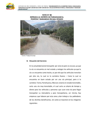 ESTUDIO DE PRE INVERSIÓN A NIVEL DE PERFIL:”MEJORAMIENTO DE LA CARRETERA TARICA, PARIAHUANCA,
MARCARA (R.533)EMP. R3N KM 583 A EMP. R3N KM 597.7 EN LOS DISTRITOS DETARICA, PARIAHUANCA Y MARCARA -
REGION ANCASH”
FOTO N° 08
ENTRADA AL DISTRITO DE PARIAHUANCA,
PONTON Y BARANDAS EN MAL ESTADO
Fuente: Trabajo deCampo
B. Situación del Servicio:
En la actualidad existe transporte por esta vía pero es escaso, ya que
la vía se encuentra en mal estado y malogra los vehículos ya que la
vía se encuentra como trocha, es por ello que los vehículos transitan
por otra vía, la cual es la carretera Huaraz – Caraz la cual se
encuentra en buen estado por ser una vía principal, pero si la
carretera Taricá, Pariahuanca, Marcara estaría en estado transitable,
sería una vía muy transitable, el cual sería un ahorro de tiempo y
dinero para los vehículos y personas que usan esta vía para llegar
transportar su mercadería y para transportarse, así mismo, hay
empresas que laboran por esta zona y dan trabajo a los pobladores
de los distritos beneficiarios, tal como se muestran en las imágenes
siguientes:
 