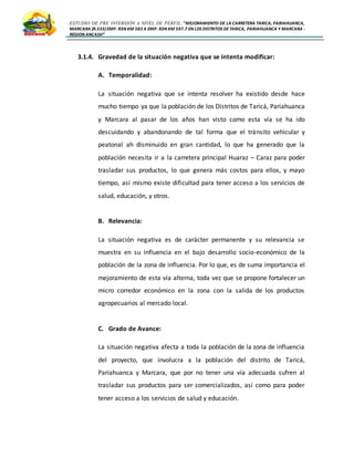 ESTUDIO DE PRE INVERSIÓN A NIVEL DE PERFIL:”MEJORAMIENTO DE LA CARRETERA TARICA, PARIAHUANCA,
MARCARA (R.533)EMP. R3N KM 583 A EMP. R3N KM 597.7 EN LOS DISTRITOS DETARICA, PARIAHUANCA Y MARCARA -
REGION ANCASH”
3.1.4. Gravedad de la situación negativa que se intenta modificar:
A. Temporalidad:
La situación negativa que se intenta resolver ha existido desde hace
mucho tiempo ya que la población de los Distritos de Taricá, Pariahuanca
y Marcara al pasar de los años han visto como esta vía se ha ido
descuidando y abandonando de tal forma que el tránsito vehicular y
peatonal ah disminuido en gran cantidad, lo que ha generado que la
población necesita ir a la carretera principal Huaraz – Caraz para poder
trasladar sus productos, lo que genera más costos para ellos, y mayo
tiempo, así mismo existe dificultad para tener acceso a los servicios de
salud, educación, y otros.
B. Relevancia:
La situación negativa es de carácter permanente y su relevancia se
muestra en su influencia en el bajo desarrollo socio-económico de la
población de la zona de influencia. Por lo que, es de suma importancia el
mejoramiento de esta vía alterna, toda vez que se propone fortalecer un
micro corredor económico en la zona con la salida de los productos
agropecuarios al mercado local.
C. Grado de Avance:
La situación negativa afecta a toda la población de la zona de influencia
del proyecto, que involucra a la población del distrito de Taricá,
Pariahuanca y Marcara, que por no tener una vía adecuada sufren al
trasladar sus productos para ser comercializados, así como para poder
tener acceso a los servicios de salud y educación.
 