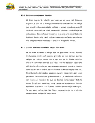ESTUDIO DE PRE INVERSIÓN A NIVEL DE PERFIL:”MEJORAMIENTO DE LA CARRETERA TARICA, PARIAHUANCA,
MARCARA (R.533)EMP. R3N KM 583 A EMP. R3N KM 597.7 EN LOS DISTRITOS DETARICA, PARIAHUANCA Y MARCARA -
REGION ANCASH”
3.1.5. Intentos Anteriores de Solución
El único intento de solución que hubo fue por parte del Gobierno
Regional, el cual fue la de mejorar la carretera central Huaraz – Caraz ya
que también estaba descuidada, y el cual es una vía importante para eñl
acceso a los distritos de Taricá, Pariahuanca y Marcara. Sin embargo, las
entidades de Desarrollo que trabajan en esta zona junto con el Gobierno
Regional, Provincial y Local, realizan importantes esfuerzos para lograr
que este proyecto se viabilice y se ejecute lo más pronto posible.
3.1.6. Análisis de Vulnerabilidad de riesgos en la zona:
En la visita realizada y diálogo con los pobladores de los distritos
involucrados, motivo del presente proyecto, se pudo concluir que los
peligros de carácter natural que se dan, son por las lluvias entre los
meses de septiembre a marzo. Éste afecta a las vías de acceso y ocasiona
dificultad en el tránsito, en algunas ocasiones podría generarse huaicos
como ocurrió en el Distrito de Pariahuanca en Marzo del presente año.
Sin embargo la intensidad de las caídas pluviales no es motivo para tener
problemas de inundaciones y deslizamientos. Los movimientos sísmicos
son fenómenos naturales del que los distritos mencionados y toda la
región Ancash son propensos, ya se cuenta con antecedentes de este
fenómeno que afectó a las ciudades ubicados en el Callejón de Huaylas.
Ya con estas referencias, las futuras construcciones en el distrito
deberán tener estructuras antisísmicas.
 