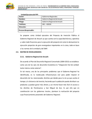 ESTUDIO DE PRE INVERSIÓN A NIVEL DE PERFIL:”MEJORAMIENTO DE LA CARRETERA TARICA, PARIAHUANCA,
MARCARA (R.533)EMP. R3N KM 583 A EMP. R3N KM 597.7 EN LOS DISTRITOS DETARICA, PARIAHUANCA Y MARCARA -
REGION ANCASH”
UnidadEjecutora del PIP:
Sector: Gobiernos Regionales
Nombre: GobiernoRegional de Ancash
Pliego: GobiernoRegional de Ancash
Teléfono: 043 – 426520
Dirección:
Persona Responsable:
Se propone como Unidad ejecutora del Proyecto de Inversión Pública al
Gobierno Regional de Ancash ya que cuenta con la capacidad técnica, operativa
y sobre todo financiera para la ejecución del proyecto tal como lo demuestran la
ejecución proyectos de gran envergadura importantes en la zona, todo en base
a las normas de la entidad y del SNIP.
2.3. MATRIZ DE INVOLUCRADOS:
2.3.1. Gobierno Regional de Ancash:
De acuerdo al Plan de Desarrollo Regional Concertado (2004-2015) se establece
como uno de los ejes de desarrollo Económico la “Integración Vial de calidad
tanto interna como externa”.
En tal marco, uno de los principales problemas que el Gobierno Regional ha
identificado, es la inadecuada infraestructura vial para poder mejorar el
desarrollo de los mencionados distritos por donde pasa la vía ya que acorta el
tiempo y la distancia de transito, haciendo que la población pueda distribuir sus
productos y puedan ganar más dinero, y así mismo hacer más fácil el acceso a
los distritos de Pariahuanca y San Miguel de Aco. Es por ello que en
coordinación con los gobiernos locales, plantean la realización del proyecto
cuyo financiamiento provendrá del Gobierno Regional.
 