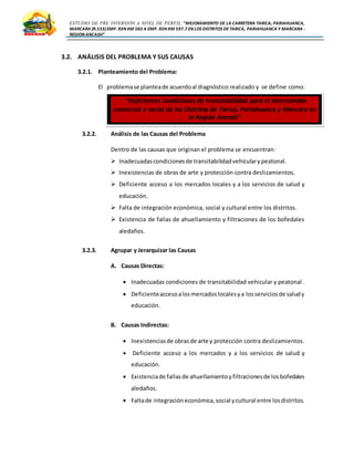 ESTUDIO DE PRE INVERSIÓN A NIVEL DE PERFIL:”MEJORAMIENTO DE LA CARRETERA TARICA, PARIAHUANCA,
MARCARA (R.533)EMP. R3N KM 583 A EMP. R3N KM 597.7 EN LOS DISTRITOS DETARICA, PARIAHUANCA Y MARCARA -
REGION ANCASH”
3.2. ANÁLISIS DEL PROBLEMA Y SUS CAUSAS
3.2.1. Planteamiento del Problema:
El problemase planteade acuerdoal diagnóstico realizado y se define como:
3.2.2. Análisis de las Causas del Problema
Dentro de las causas que originan el problema se encuentran:
 Inadecuadascondicionesde transitabilidadvehicularypeatonal.
 Inexistencias de obras de arte y protección contra deslizamientos.
 Deficiente acceso a los mercados locales y a los servicios de salud y
educación.
 Falta de integración económica, social y cultural entre los distritos.
 Existencia de fallas de ahuellamiento y filtraciones de los bofedales
aledaños.
3.2.3. Agrupar y Jerarquizar las Causas
A. Causas Directas:
 Inadecuadas condiciones de transitabilidad vehicular y peatonal.
 Deficienteaccesoalosmercadoslocalesya losserviciosde saludy
educación.
B. Causas Indirectas:
 Inexistenciasde obrasde arte y protección contra deslizamientos.
 Deficiente acceso a los mercados y a los servicios de salud y
educación.
 Existenciade fallasde ahuellamientoyfiltracionesde losbofedales
aledaños.
 Faltade integracióneconómica,social ycultural entre losdistritos.
“Deficientes condiciones de transitabilidad para el intercambio
comercial y social de los Distritos de Taricá, Pariahuanca y Marcara en
la Región Ancash”
 
