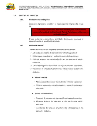 ESTUDIO DE PRE INVERSIÓN A NIVEL DE PERFIL:”MEJORAMIENTO DE LA CARRETERA TARICA, PARIAHUANCA,
MARCARA (R.533)EMP. R3N KM 583 A EMP. R3N KM 597.7 EN LOS DISTRITOS DETARICA, PARIAHUANCA Y MARCARA -
REGION ANCASH”
3.3. OBJETIVO DEL PROYECTO
3.3.1. Planteamiento del Objetivo:
La soluciónal problema constituye el objetivo central del proyecto, el cual
es:
El cual conforma un conjunto de actividades destinadas a coadyuvar el
desarrollo social de la población afectada.
3.3.2. Análisis de Medios:
Dentro de las causas que originan el problema se encuentran:
 Adecuadascondicionesde transitabilidadvehicularypeatonal.
 Existencia de obras de arte y protección contra deslizamientos.
 Eficiente acceso a los mercados locales y a los servicios de salud y
educación.
 Adecuada integración económica, social y cultural entre los distritos.
 Inexistenciade fallas de ahuellamiento y filtraciones de los bofedales
aledaños.
A. Medios Directos:
 Adecuadas condiciones de transitabilidad vehicular y peatonal.
 Eficiente accesoa los mercados locales y a los servicios de salud y
educación.
B. Medios Fundamentales:
 Existencia de obras de arte y protección contra deslizamientos.
 Eficiente acceso a los mercados y a los servicios de salud y
educación.
 Inexistencia de fallas de ahuellamiento y filtraciones de los
bofedales aledaños.
“Adecuadas condiciones de transitabilidad para el intercambio
comercial y social de los Distritos de Taricá, Pariahuanca y Marcara en
la Región Ancash”
 