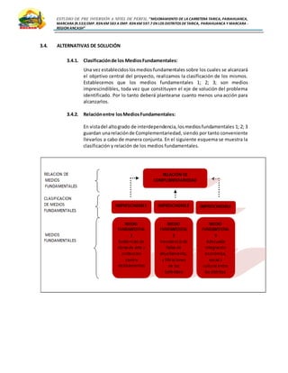ESTUDIO DE PRE INVERSIÓN A NIVEL DE PERFIL:”MEJORAMIENTO DE LA CARRETERA TARICA, PARIAHUANCA,
MARCARA (R.533)EMP. R3N KM 583 A EMP. R3N KM 597.7 EN LOS DISTRITOS DETARICA, PARIAHUANCA Y MARCARA -
REGION ANCASH”
3.4. ALTERNATIVAS DE SOLUCIÓN
3.4.1. Clasificaciónde los MediosFundamentales:
Una vez establecidoslosmedios fundamentales sobre los cuales se alcanzará
el objetivo central del proyecto, realizamos la clasificación de los mismos.
Establecemos que los medios fundamentales 1; 2; 3; son medios
imprescindibles, toda vez que constituyen el eje de solución del problema
identificado. Por lo tanto deberá plantearse cuanto menos una acción para
alcanzarlos.
3.4.2. Relaciónentre losMediosFundamentales:
En vistadel altogrado de interdependencia,losmediosfundamentales 1; 2; 3
guardan unarelaciónde Complementariedad, siendo por tanto conveniente
llevarlos a cabo de manera conjunta. En el siguiente esquema se muestra la
clasificación y relación de los medios fundamentales.
 