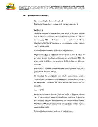 ESTUDIO DE PRE INVERSIÓN A NIVEL DE PERFIL:”MEJORAMIENTO DE LA CARRETERA TARICA, PARIAHUANCA,
MARCARA (R.533)EMP. R3N KM 583 A EMP. R3N KM 597.7 EN LOS DISTRITOS DETARICA, PARIAHUANCA Y MARCARA -
REGION ANCASH”
3.4.3. Planteamientode Acciones:
 Para los medios fundamentales 1; 2 y 3
Se plantean dos acciones mutuamente excluyentes entre sí.
Acción Nº 01
Carretera afirmada de 8660.00 ml con un ancho de 6.50 mts, bermas
de 0.70 mts,con cunetasrevestidasde formatrapezoidal de 1mts, de
base mayor y 0.50 mts de base menor con una altura de 0.50 mts.
AlcantarillasTMC de 36” de diámetro con cabezal de entrada y salida
de concreto armado.
Elaboración de sub drenes en áreas de mejoramiento.
Mejoramiento tipo A, “consistirá en colocación de roca de altura 30
cm cubiertas con geo textil, espolones con un ancho de 2.50 mts
altura inicial de 0.60 mts con pendiente de 2%, sellado con 30 cm de
terraplén”
Ejecuciónde 3 pontonescon barandas de acero, vigas metálicas, losa
y veredas de concreto armado.
Se ejecutara la señalización con señales preventivas, señales
reglamentarias, señales informativas, postes de kilómetros, pintura
en pavimento, guarderías de fierro galvanizado, pintura en los
parapetos.
Acción Nº 02
Carretera afirmada de 8660.00 ml con un ancho de 6.50 mts, bermas
de 0.70 mts,con cunetasrevestidasde formatrapezoidal de 1 mts de
base mayor y 0.50 mts de base menor con una altura de 0.50 mts.
AlcantarillasTMC de 36” de diámetro con cabezal de entrada y salida
de concreto armado.
Elaboración de sub drenes en áreas de mejoramiento.
 