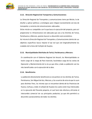 ESTUDIO DE PRE INVERSIÓN A NIVEL DE PERFIL:”MEJORAMIENTO DE LA CARRETERA TARICA, PARIAHUANCA,
MARCARA (R.533)EMP. R3N KM 583 A EMP. R3N KM 597.7 EN LOS DISTRITOS DETARICA, PARIAHUANCA Y MARCARA -
REGION ANCASH”
2.3.2. Dirección Regional de Transportes y Comunicaciones:
La Dirección Regional de Transportes y comunicaciones tiene por Misión, la de
diseñar y aplicar políticas y estrategias para integrar racionalmente con vías de
transportes y servicios de comunicaciones adecuadas.
Dicha misión es compatible con lo que busca la ejecución del proyecto, para así
proporcionar la infraestructura vial adecuada que una a los Distritos de Taricá,
Pariahuanca y Marcara, quienes buscan su desarrollo socio económico.
Así mismo la Dirección Regional de Transportes y Comunicaciones dentro de sus
objetivos específicos busca mejorar el eje vial que une longitudinalmente las
ciudades de la Zona del Callejón de Huaylas.
2.3.3. Municipalidades Distritales de Taricá, Pariahuanca y Marcara:
En coordinación con el Gobierno Regional de Ancash, las Municipalidades se
harán cargo de la etapa de Post inversión, haciéndose cargo de los costos de
Operación y Mantenimiento de la vía ya que ellos y toda su población son los
más beneficiados con la ejecución de la obra.
2.3.4. Beneficiarios
La población directamente beneficiaria se encuentran en los distritos de Taricá,
Pariahuanca, San Miguel de Aco, Marcara, y los usuarios de esta vía que la usan
para distintos fines, los mismos que se encuentran dentro de las Provincias de
Huaraz, Carhuaz, y todo el callejón de Huaylas los cuales están muy interesados
en la ejecución del Presente proyecto, el cual hará más efectivo y eficiente el
intercambio comercial de sus principales productos; ya que ello permitirá su
desarrollo socioeconómico de todos los distritos.
 