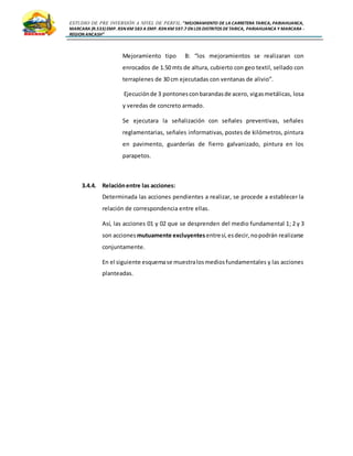 ESTUDIO DE PRE INVERSIÓN A NIVEL DE PERFIL:”MEJORAMIENTO DE LA CARRETERA TARICA, PARIAHUANCA,
MARCARA (R.533)EMP. R3N KM 583 A EMP. R3N KM 597.7 EN LOS DISTRITOS DETARICA, PARIAHUANCA Y MARCARA -
REGION ANCASH”
Mejoramiento tipo B: “los mejoramientos se realizaran con
enrocados de 1.50 mts de altura, cubierto con geo textil, sellado con
terraplenes de 30 cm ejecutadas con ventanas de alivio”.
Ejecuciónde 3 pontonesconbarandasde acero, vigasmetálicas, losa
y veredas de concreto armado.
Se ejecutara la señalización con señales preventivas, señales
reglamentarias, señales informativas, postes de kilómetros, pintura
en pavimento, guarderías de fierro galvanizado, pintura en los
parapetos.
3.4.4. Relaciónentre las acciones:
Determinada las acciones pendientes a realizar, se procede a establecer la
relación de correspondencia entre ellas.
Así, las acciones 01 y 02 que se desprenden del medio fundamental 1; 2 y 3
son acciones mutuamente excluyentes entresí,esdecir,nopodrán realizarse
conjuntamente.
En el siguiente esquemase muestralosmediosfundamentales y las acciones
planteadas.
 