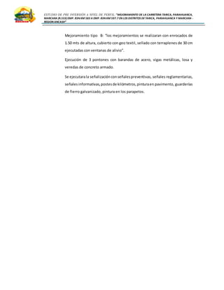 ESTUDIO DE PRE INVERSIÓN A NIVEL DE PERFIL:”MEJORAMIENTO DE LA CARRETERA TARICA, PARIAHUANCA,
MARCARA (R.533)EMP. R3N KM 583 A EMP. R3N KM 597.7 EN LOS DISTRITOS DETARICA, PARIAHUANCA Y MARCARA -
REGION ANCASH”
Mejoramiento tipo B: “los mejoramientos se realizaran con enrocados de
1.50 mts de altura, cubierto con geo textil, sellado con terraplenes de 30 cm
ejecutadas con ventanas de alivio”.
Ejecución de 3 pontones con barandas de acero, vigas metálicas, losa y
veredas de concreto armado.
Se ejecutarala señalizaciónconseñalespreventivas, señales reglamentarias,
señalesinformativas,postesde kilómetros,pinturaen pavimento, guarderías
de fierro galvanizado, pintura en los parapetos.
 