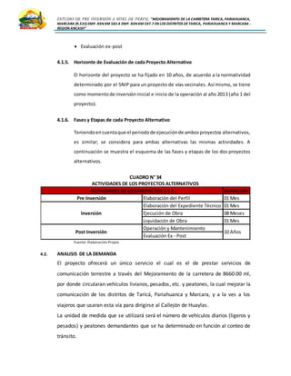 ESTUDIO DE PRE INVERSIÓN A NIVEL DE PERFIL:”MEJORAMIENTO DE LA CARRETERA TARICA, PARIAHUANCA,
MARCARA (R.533)EMP. R3N KM 583 A EMP. R3N KM 597.7 EN LOS DISTRITOS DETARICA, PARIAHUANCA Y MARCARA -
REGION ANCASH”
 Evaluación ex-post
4.1.5. Horizonte de Evaluación de cada Proyecto Alternativo
El horizonte del proyecto se ha fijado en 10 años, de acuerdo a la normatividad
determinado por el SNIP para un proyecto de vías vecinales. Así mismo, se tiene
como momentode inversióninicial e inicio de la operación al año 2013 (año 1 del
proyecto).
4.1.6. Fases y Etapas de cada Proyecto Alternativo
Teniendoencuentaque el periodode ejecuciónde ambosproyectos alternativos,
es similar; se considera para ambas alternativas las mismas actividades. A
continuación se muestra el esquema de las fases y etapas de los dos proyectos
alternativos.
CUADRO N° 34
ACTIVIDADES DE LOS PROYECTOS ALTERNATIVOS
Fuente: Elaboración Propia
4.2. ANALISIS DE LA DEMANDA
El proyecto ofrecerá un único servicio el cual es el de prestar servicios de
comunicación terrestre a través del Mejoramiento de la carretera de 8660.00 ml,
por donde circularan vehículos livianos, pesados, etc. y peatones, la cual mejorar la
comunicación de los distritos de Taricá, Pariahuanca y Marcara, y a la ves a los
viajeros que usaran esta vía para dirigirse al Callejón de Huaylas.
La unidad de medida que se utilizará será el número de vehículos diarios (ligeros y
pesados) y peatones demandantes que se ha determinado en función al conteo de
tránsito.
DURACIÓN
Pre Inversión Elaboración del Perfil 01 Mes
Elaboración del Expediente Técnico 01 Mes
Ejecución de Obra 08 Meses
Liquidación de Obra 01 Mes
Operación y Mantenimiento
Evaluación Ex - Post
ACTIVIDADES DE LOS PROYECTOS 1 Y 2
Inversión
Post Inversión 10 Años
 