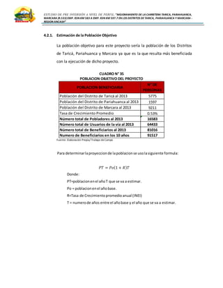 ESTUDIO DE PRE INVERSIÓN A NIVEL DE PERFIL:”MEJORAMIENTO DE LA CARRETERA TARICA, PARIAHUANCA,
MARCARA (R.533)EMP. R3N KM 583 A EMP. R3N KM 597.7 EN LOS DISTRITOS DETARICA, PARIAHUANCA Y MARCARA -
REGION ANCASH”
4.2.1. Estimación de la Población Objetivo
La población objetivo para este proyecto sería la población de los Distritos
de Taricá, Pariahuanca y Marcara ya que es la que resulta más beneficiada
con la ejecución de dicho proyecto.
CUADRO N° 35
POBLACION OBJETIVO DEL PROYECTO
Fuente: Elaboración Propia/ Trabajo deCampo
Para determinarlaproyeccionde lapoblacionse usolasiguiente formula:
𝑃𝑇 = 𝑃𝑜(1 + 𝑅) 𝑇
Donde:
PT=poblacionenel añoT que se va a estimar.
Po = poblacionenel añobase.
R=Tasa de Crecimientopromedio anual (INEI)
T = numerode años entre el añobase y el año que se va a estimar.
Población del Distrito de Taricá al 2013 5775
Población del Distrito de Pariahuanca al 2013 1597
Población del Distrito de Marcara al 2013 9211
Tasa de Crecimiento Promedio 0.53%
Número total de Pobladores al 2013 16583
Número total de Usuarios de la vía al 2013 64433
Número total de Beneficiarios al 2013 81016
Numero de Beneficiarios en los 10 años 91517
POBLACION BENEFICIARIA
N° DE
PERSONAS
 