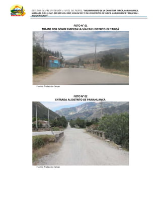 ESTUDIO DE PRE INVERSIÓN A NIVEL DE PERFIL:”MEJORAMIENTO DE LA CARRETERA TARICA, PARIAHUANCA,
MARCARA (R.533)EMP. R3N KM 583 A EMP. R3N KM 597.7 EN LOS DISTRITOS DETARICA, PARIAHUANCA Y MARCARA -
REGION ANCASH”
FOTO N° 01
TRAMO POR DONDE EMPIEZA LA VÍA EN EL DISTRITO DE TARICÁ
Fuente: Trabajo deCampo
FOTO N° 02
ENTRADA AL DISTRITO DE PARIAHUANCA
Fuente: Trabajo deCampo
 