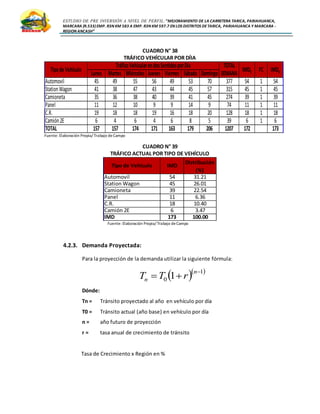 ESTUDIO DE PRE INVERSIÓN A NIVEL DE PERFIL:”MEJORAMIENTO DE LA CARRETERA TARICA, PARIAHUANCA,
MARCARA (R.533)EMP. R3N KM 583 A EMP. R3N KM 597.7 EN LOS DISTRITOS DETARICA, PARIAHUANCA Y MARCARA -
REGION ANCASH”
CUADRO N° 38
TRÁFICO VEHÍCULAR POR DÍIA
Fuente: Elaboración Propia/ Trabajo deCampo
CUADRO N° 39
TRÁFICO ACTUAL POR TIPO DE VEHÍCULO
Fuente: Elaboración Propia/ Trabajo deCampo
4.2.3. Demanda Proyectada:
Para la proyección de la demanda utilizar la siguiente fórmula:
Dónde:
Tn = Tránsito proyectado al año en vehículo por día
T0 = Tránsito actual (año base) en vehículo por día
n = año futuro de proyección
r = tasa anual de crecimiento de tránsito
Tasa de Crecimiento x Región en %
TOTAL
Lunes Martes Miércoles Jueves Viernes Sábado Domingo SEMANA
Automovil 45 49 55 56 49 53 70 377 54 1 54
StationWagon 41 38 47 43 44 45 57 315 45 1 45
Camioneta 35 36 38 40 39 41 45 274 39 1 39
Panel 11 12 10 9 9 14 9 74 11 1 11
C.R. 19 18 18 19 16 18 20 128 18 1 18
Camión2E 6 4 6 4 6 8 5 39 6 1 6
TOTAL 157 157 174 171 163 179 206 1207 172 173
TipodeVehículo
TráficoVehícularendosSentidosporDía
IMDS FC IMDa
Automovil 54 31.21
Station Wagon 45 26.01
Camioneta 39 22.54
Panel 11 6.36
C.R. 18 10.40
Camión 2E 6 3.47
IMD 173 100.00
IMD
Distribución
(%)
Tipo de Vehículo
  1
0 1


n
n rTT
 
