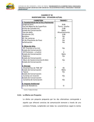 ESTUDIO DE PRE INVERSIÓN A NIVEL DE PERFIL:”MEJORAMIENTO DE LA CARRETERA TARICA, PARIAHUANCA,
MARCARA (R.533)EMP. R3N KM 583 A EMP. R3N KM 597.7 EN LOS DISTRITOS DETARICA, PARIAHUANCA Y MARCARA -
REGION ANCASH”
CUADRO N° 43
INVENTARIO VIAL- SITUACION ACTUAL
Fuente: Trabajo deCampo
4.3.2. La Oferta con Proyecto:
La oferta con proyecto propuesta por las dos alternativas corresponde a
aquella que ofrecerá servicios de comunicación terrestre a través de una
carretera firmada, cumpliendo con todas las características según la norma
CARRETERA TRAMO I
1. Características de la Vía y Pavimento
Longitud (km) 8.66
Tipo de Material de Superficie Tierra - trocha
Ancho de Calzada (m) 5.00
Estado de Conservación Malo
Tipo de daño Ahuellamiento
Pendiente (%) 3.00
Bombeo No
Nº. De canteras 01
Nº de Plazoletas de Paso No
Señalización No
2. Obras de Arte.
. Nº. Puentes y luz (m) No
Estado de Conservación -
. Nº Pontones - y luz(m) 4
Estado de Conservación Malo
. Badenes No
Estado de Conservación -
. Muro de Sostenimiento (h<4m) No
Estado de Conservación -
3. Drenaje
. Alcantarillas de TMC 36" 05
Estado de Conservación Malo
. Tajeas No
Estado de Conservación -
. Cunetas sin revestir No
Estado de Conservación -
. Canaleta de Coronación No
4. Impacto Ambiental
Zona de Botaderos Si
 