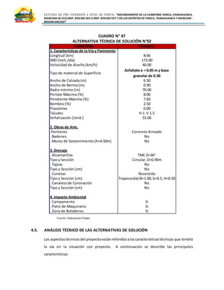 ESTUDIO DE PRE INVERSIÓN A NIVEL DE PERFIL:”MEJORAMIENTO DE LA CARRETERA TARICA, PARIAHUANCA,
MARCARA (R.533)EMP. R3N KM 583 A EMP. R3N KM 597.7 EN LOS DISTRITOS DETARICA, PARIAHUANCA Y MARCARA -
REGION ANCASH”
CUADRO N° 47
ALTERNATIVA TÉCNICA DE SOLUCIÓN N°02
Fuente: Elaboración Propia
4.5. ANÁLISIS TÉCNICO DE LAS ALTERNATIVAS DE SOLUCIÓN
Los aspectostécnicosdel proyectoestánreferidosalascaracterísticastécnicas que tendrá
la vía en la situación con proyecto. A continuación se describe las principales
características:
CARRETERA TRAMO I.
1. Características de la Vía y Pavimento
Longitud (km) 8.66
IMD (Veh./día) 173.00
Velocidad de diseño (km/h) 40.00
Tipo de material de Superficie
Asfaltato e = 0.05 m y base
granular de 0.30
Ancho de Calzada (m) 6.50
Ancho de Berma (m) 0.90
Radio mínimo (m) 70.00
Perlate Máximo (%) 8.00
Pendiente Máxima (%) 7.83
Bombeo (%) 2.50
Plazoletas 0.00
Taludes H 1: V 1.5
Señalización (Unid.) 55.00
2. Obras de Arte.
.Pontones Concreto Armado
. Badenes No
. Muros de Sostenimiento (h<4.50m) No
3. Drenaje
. Alcantarillas TMC D=36"
Tipo y Sección Circular, D=0.90m
. Tajeas No
Tipo y Sección (cm) No
. Cunetas Revestida
Tipo y Sección (cm) Trapesoidal/B=1.00, b=0.5, H=0.50
. Canaleta de Coronación No
Tipo y Sección (cm) No
4. Impacto Ambiental
. Campamento Si
. Patio de Maquinaria Si
. Zona de Botaderos Si
 