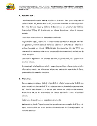ESTUDIO DE PRE INVERSIÓN A NIVEL DE PERFIL:”MEJORAMIENTO DE LA CARRETERA TARICA, PARIAHUANCA,
MARCARA (R.533)EMP. R3N KM 583 A EMP. R3N KM 597.7 EN LOS DISTRITOS DETARICA, PARIAHUANCA Y MARCARA -
REGION ANCASH”
A. ALTERNATIVA 1:
Carretera pavimentada de 8660.00 ml con 0.05 de asfalto, base granular de 0.30 con
un anchode 6.5 mts,bermasde 0.70 mts,con cunetasrevestidasde formatrapezoidal
de 1 mts, de base mayor y 0.50 mts de base menor con una altura de 0.50 mts.
Alcantarillas TMC de 36” de diámetro con cabezal de entrada y salida de concreto
armado.
Elaboración de sub drenes en áreas de mejoramiento.
Mejoramiento tipo A, “consistirá en colocación de roca de altura de 30 cm cubiertas
con geo textil, drenado con sub drenes de 1.50 mts de profundidad x 0.60 mts de
ancho, elaborado con tubería HDPE diámetro 6”, material de filtro de TM ¾” con
características granulométricas según norma, cubierto con geo textil, sellado con 30
cm de terraplén”
Ejecución de 3 pontones con barandas de acero, vigas metálicas, losa y veredas de
concreto armado.
Se ejecutarala señalizaciónconseñalespreventivas, señales reglamentarias, señales
informativas, postes de kilómetros, pintura en pavimento, guarderías de fierro
galvanizado, pintura en los parapetos.
B. Alternativa 2
Carretera pavimentada de 8660.00 ml con 0.05 de asfalto, base granular de 0.30, con
un ancho de 6 mts, bermas de 0.70 mts, con cunetas revestidas de forma trapezoidal
de 1 mts de base mayor y 0.50 mts de base menor con una altura de 0.50 mts.
Alcantarillas TMC de 36” de diámetro con cabezal de entrada y salida de concreto
armado.
Elaboración de sub drenes en áreas de mejoramiento.
Mejoramientotipo B:“losmejoramientosse realizaran con enrocados de 1.50 mts de
altura, cubierto con geo textil, sellado con terraplenes de 30 cm ejecutadas con
ventanas de alivio”.
 