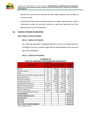 ESTUDIO DE PRE INVERSIÓN A NIVEL DE PERFIL:”MEJORAMIENTO DE LA CARRETERA TARICA, PARIAHUANCA,
MARCARA (R.533)EMP. R3N KM 583 A EMP. R3N KM 597.7 EN LOS DISTRITOS DETARICA, PARIAHUANCA Y MARCARA -
REGION ANCASH”
Ejecución de 3 pontones con barandas de acero, vigas metálicas, losa y veredas de
concreto armado.
Se ejecutarala señalizaciónconseñalespreventivas, señales reglamentarias, señales
informativas, postes de kilómetros, pintura en pavimento, guarderías de fierro
galvanizado, pintura en los parapetos
4.6. COSTOS A PRECIOS DE MERCADO:
4.6.1.Costos a Precios Privados
4.6.1.1. Costos sin Proyecto:
Los costos de operación y mantenimiento de la vía en su estado actual se
consideran 0 ya que no existe ningún tipo de mantenimiento a esta vía por lo
que está en abandono.
4.6.1.2. Costos con Proyecto:
CUADRO Nº 48
COSTOS DE OPERACIÓN Y MANTENIMIENTO CON PROYECTO
Fuente: Elaboración Propia
ACTIVIDAD
UNIDAD
DE
MEDIDA
METRADO
COSTO
UNITARIO
COSTO
PARCIAL
Bacheo m3 100.00 221.30 22130.00
Limpieza General Km 8.66 85.33 738.96
Riego Km 8.66 21.23 183.85
Limpieza de derrumbes y huaycos menores m3 500.00 116.82 58410.00
Bacheo de bermas m3 300.00 200.35 60105.00
Perfilado de Bermas m2 450.00 27.27 12271.50
Limpieza de cunetas ml 1431.00 4.34 6210.54
Limpieza de alcantarillas Unidad 5.00 1953.58 9767.90
Mantenimiento de señales Unidad 55.00 96.19 5290.45
Marcas en el Pavimento Km 0.30 1408.93 422.68
Postes kilométricos Unidad 9.00 127.49 1147.41
Otros mantenimientos rutinarios Est. GLB 5000.00 5000.00
COSTO DIRECTO 181,678.29
GASTOS GENERALES (10%) 18,167.83
UTILIDAD (7%) 12,717.48
SUB TOTAL 212,563.60
IGV (18%) 38,261.45
TOTAL COSTO DE MANTENIMIENTO 250,825.05
 