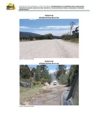 ESTUDIO DE PRE INVERSIÓN A NIVEL DE PERFIL:”MEJORAMIENTO DE LA CARRETERA TARICA, PARIAHUANCA,
MARCARA (R.533)EMP. R3N KM 583 A EMP. R3N KM 597.7 EN LOS DISTRITOS DETARICA, PARIAHUANCA Y MARCARA -
REGION ANCASH”
FOTO N° 03
ESTADO ACTUAL DE LA VIA
Fuente: Trabajo de Campo
FOTO N° 04
ESTADO ACTUAL DE LA VIA
Fuente: Trabajo de Campo
 
