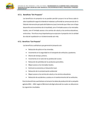 ESTUDIO DE PRE INVERSIÓN A NIVEL DE PERFIL:”MEJORAMIENTO DE LA CARRETERA TARICA, PARIAHUANCA,
MARCARA (R.533)EMP. R3N KM 583 A EMP. R3N KM 597.7 EN LOS DISTRITOS DETARICA, PARIAHUANCA Y MARCARA -
REGION ANCASH”
4.7.1. Beneficios “Sin Proyecto”
Los beneficios sin proyecto no se pueden percibir ya que si no se lleva a cabo la
obra la población seguirásintiendoel malestarysufriendolas consecuencias de la
faltade intervenciónporparte del Gobierno Local,teniendo que lidiar con el bajo
desarrollosocioeconómico de la localidad, con el limitado acceso a los mercados
locales, con el limitado acceso a los centros de salud y a los centros educativos,
entre otras. Porelloesmuyimportante que se ejecute el proyecto sino la calidad
de vida de la población se irá deteriorando aún más.
4.7.2. Beneficios “Con Proyecto”
Los beneficios cualitativos que generará el proyecto son:
 Reducción de polvo en las viviendas.
 Incremento en la seguridad en el transporte de vehículos y peatones.
 Ahorro de tiempo y dinero.
 Incremento en el valor de los predios de la zona.
 Reducción de pérdidas de los productos perecibles.
 Mayor acceso a los mercados locales.
 Estimula la economía y el desarrollo local.
 Reducción de la contaminación ambiental
 Mayor acceso a los centros de salud y a los centros educativos.
 Reducción de accidentes y costos en el mantenimiento de los vehículos.
Para losbeneficioscuantitativosse tomaronlosdatosde producciónde la campaña
agrícola 2011 – 2012 segúnel Ministeriode Agriculturade los cuales se obtuvieron
los siguientes resultados.
 
