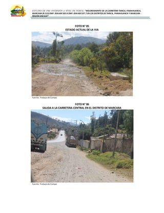 ESTUDIO DE PRE INVERSIÓN A NIVEL DE PERFIL:”MEJORAMIENTO DE LA CARRETERA TARICA, PARIAHUANCA,
MARCARA (R.533)EMP. R3N KM 583 A EMP. R3N KM 597.7 EN LOS DISTRITOS DETARICA, PARIAHUANCA Y MARCARA -
REGION ANCASH”
FOTO N° 05
ESTADO ACTUAL DE LA VIA
Fuente: Trabajo de Campo
FOTO N° 06
SALIDA A LA CARRETERA CENTRAL EN EL DISTRITO DE MARCARA
Fuente: Trabajo de Campo
 