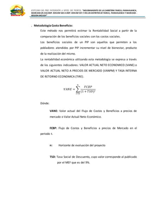 ESTUDIO DE PRE INVERSIÓN A NIVEL DE PERFIL:”MEJORAMIENTO DE LA CARRETERA TARICA, PARIAHUANCA,
MARCARA (R.533)EMP. R3N KM 583 A EMP. R3N KM 597.7 EN LOS DISTRITOS DETARICA, PARIAHUANCA Y MARCARA -
REGION ANCASH”
. Metodología Costo Beneficio:
Este método nos permitirá estimar la Rentabilidad Social a partir de la
comparación de los beneficios sociales con los costos sociales.
Los beneficios sociales de un PIP son aquellos que permiten a los
pobladores atendidos por PIP incrementar su nivel de bienestar, producto
de la realización del mismo.
La rentabilidad económica utilizando esta metodología se expresa a través
de los siguientes indicadores: VALOR ACTUAL NETO ECONOMICO (VANE) o
VALOR ACTUAL NETO A PRECIOS DE MERCADO (VANPM) Y TASA INTERNA
DE RETORNO ECONOMICA (TIRE).
𝑉𝐴𝑁𝐸 = ∑
𝐹𝐶𝐵𝑃
(1 + 𝑇𝑆𝐷) 𝑡
𝑛
𝑡=0
Dónde:
VANE: Valor actual del Flujo de Costos y Beneficios a precios de
mercado o Valor Actual Neto Económico.
FCBP: Flujo de Costos y Beneficios a precios de Mercado en el
periodo t.
n: Horizonte de evaluación del proyecto
TSD: Tasa Social de Descuento, cuyo valor corresponde al publicado
por el MEF que es del 9%.
 