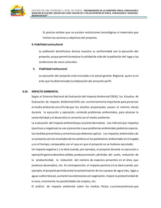 ESTUDIO DE PRE INVERSIÓN A NIVEL DE PERFIL:”MEJORAMIENTO DE LA CARRETERA TARICA, PARIAHUANCA,
MARCARA (R.533)EMP. R3N KM 583 A EMP. R3N KM 597.7 EN LOS DISTRITOS DETARICA, PARIAHUANCA Y MARCARA -
REGION ANCASH”
Es preciso señalar que no existen restricciones tecnológicas ni materiales que
limiten las acciones y objetivos del proyecto.
4.Viabilidad sociocultural
La población beneficiaria directa muestra su conformidad con la ejecución del
proyecto,yaque permitirámejorar la calidad de vida de la población del lugar y las
condiciones de socio culturales.
5. Viabilidad institucional
La ejecución del proyecto está vinculada a la actual gestión Regional, quien es el
ente que ha determinado la elaboración del presente perfil.
4.10. IMPACTO AMBIENTAL
Según el Sistema Nacional de Evaluación del Impacto Ambiental (SEIA), los Estudios de
Evaluación de Impacto Ambiental (EIA) son unaherramientaimportante para preservar
el medioambiente conel finde que los diseños proyectados causen el mínimo efecto
durante la ejecución y operación, evitando problemas ambientales, para alcanzar la
sostenibilidad y el desarrollo en armonía con el medio ambiente.
La evaluación del impactoambientalque se pretenderealizar, nos indicará que impactos
(positivosonegativos) se vanapresentaro que problemasambientalespodemosesperar,
lasmedidaspreventivasycorrectivasque debemos aplicar. Los impactos ambientales de
un proyectosonlosresultadosde loscambiosenlosparámetros ambientalesenel espacio
y en el tiempo, comparados con el caso en que el proyecto no se hubiese ejecutado.
Un impactonegativo (-) se dará cuando, por ejemplo, el proyecto durante su ejecución u
operacióngeneradesechossólidos,produzcaerosión, pérdidas del suelo, reducción de
la productividad, la reducción del número de especies presentes en el área, que
produzca desempleo, etc. En contraposición, el impacto positivo (+) se dará cuando, por
ejemplo,el proyectopermitaevitarlacontaminación de los cuerpos de agua (ríos, lagos y
aguas subterráneas),aumente lasextensionesconvegetación,mejore laproductividad de
la zona, incremente las posibilidades de empleo, etc.
El análisis de impacto ambiental sobre los medios físicos y socioeconómicos que
 