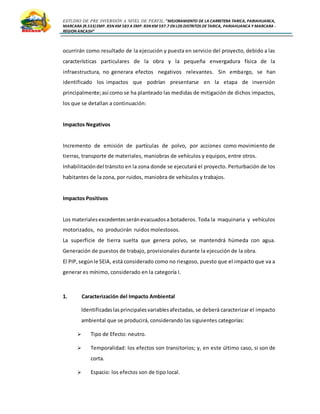ESTUDIO DE PRE INVERSIÓN A NIVEL DE PERFIL:”MEJORAMIENTO DE LA CARRETERA TARICA, PARIAHUANCA,
MARCARA (R.533)EMP. R3N KM 583 A EMP. R3N KM 597.7 EN LOS DISTRITOS DETARICA, PARIAHUANCA Y MARCARA -
REGION ANCASH”
ocurrirán como resultado de la ejecución y puesta en servicio del proyecto, debido a las
características particulares de la obra y la pequeña envergadura física de la
infraestructura, no generara efectos negativos relevantes. Sin embargo, se han
identificado los impactos que podrían presentarse en la etapa de inversión
principalmente;así como se ha planteado las medidas de mitigación de dichos impactos,
los que se detallan a continuación:
Impactos Negativos
Incremento de emisión de partículas de polvo, por acciones como movimiento de
tierras, transporte de materiales, maniobras de vehículos y equipos, entre otros.
Inhabilitacióndel tránsito en la zona donde se ejecutará el proyecto. Perturbación de los
habitantes de la zona, por ruidos, maniobra de vehículos y trabajos.
Impactos Positivos
Los materialesexcedentesseránevacuadosa botaderos. Toda la maquinaria y vehículos
motorizados, no producirán ruidos molestosos.
La superficie de tierra suelta que genera polvo, se mantendrá húmeda con agua.
Generación de puestos de trabajo, provisionales durante la ejecución de la obra.
El PIP,segúnle SEIA, está considerado como no riesgoso, puesto que el impacto que va a
generar es mínimo, considerado en la categoría I.
1. Caracterización del Impacto Ambiental
Identificadaslasprincipalesvariablesafectadas, se deberá caracterizar el impacto
ambiental que se producirá, considerando las siguientes categorías:
 Tipo de Efecto: neutro.
 Temporalidad: los efectos son transitorios; y, en este último caso, si son de
corta.
 Espacio: los efectos son de tipo local.
 