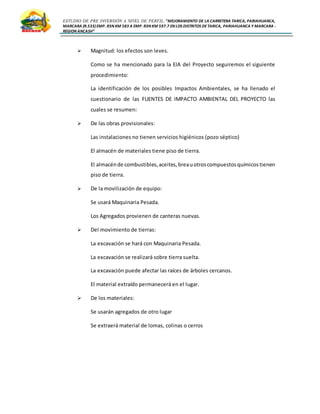 ESTUDIO DE PRE INVERSIÓN A NIVEL DE PERFIL:”MEJORAMIENTO DE LA CARRETERA TARICA, PARIAHUANCA,
MARCARA (R.533)EMP. R3N KM 583 A EMP. R3N KM 597.7 EN LOS DISTRITOS DETARICA, PARIAHUANCA Y MARCARA -
REGION ANCASH”
 Magnitud: los efectos son leves.
Como se ha mencionado para la EIA del Proyecto seguiremos el siguiente
procedimiento:
La identificación de los posibles Impactos Ambientales, se ha llenado el
cuestionario de las FUENTES DE IMPACTO AMBIENTAL DEL PROYECTO las
cuales se resumen:
 De las obras provisionales:
Las instalaciones no tienen servicios higiénicos (pozo séptico)
El almacén de materiales tiene piso de tierra.
El almacénde combustibles,aceites,breauotroscompuestosquímicostienen
piso de tierra.
 De la movilización de equipo:
Se usará Maquinaria Pesada.
Los Agregados provienen de canteras nuevas.
 Del movimiento de tierras:
La excavación se hará con Maquinaria Pesada.
La excavación se realizará sobre tierra suelta.
La excavación puede afectar las raíces de árboles cercanos.
El material extraído permanecerá en el lugar.
 De los materiales:
Se usarán agregados de otro lugar
Se extraerá material de lomas, colinas o cerros
 