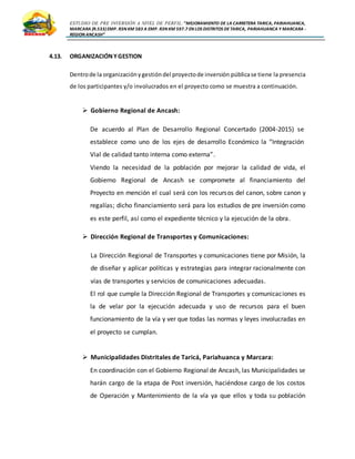 ESTUDIO DE PRE INVERSIÓN A NIVEL DE PERFIL:”MEJORAMIENTO DE LA CARRETERA TARICA, PARIAHUANCA,
MARCARA (R.533)EMP. R3N KM 583 A EMP. R3N KM 597.7 EN LOS DISTRITOS DETARICA, PARIAHUANCA Y MARCARA -
REGION ANCASH”
4.13. ORGANIZACIÓNYGESTION
Dentrode la organizaciónygestióndel proyectode inversión públicase tiene la presencia
de los participantes y/o involucrados en el proyecto como se muestra a continuación.
 Gobierno Regional de Ancash:
De acuerdo al Plan de Desarrollo Regional Concertado (2004-2015) se
establece como uno de los ejes de desarrollo Económico la “Integración
Vial de calidad tanto interna como externa”.
Viendo la necesidad de la población por mejorar la calidad de vida, el
Gobierno Regional de Ancash se compromete al financiamiento del
Proyecto en mención el cual será con los recursos del canon, sobre canon y
regalías; dicho financiamiento será para los estudios de pre inversión como
es este perfil, así como el expediente técnico y la ejecución de la obra.
 Dirección Regional de Transportes y Comunicaciones:
La Dirección Regional de Transportes y comunicaciones tiene por Misión, la
de diseñar y aplicar políticas y estrategias para integrar racionalmente con
vías de transportes y servicios de comunicaciones adecuadas.
El rol que cumple la Dirección Regional de Transportes y comunicaciones es
la de velar por la ejecución adecuada y uso de recursos para el buen
funcionamiento de la vía y ver que todas las normas y leyes involucradas en
el proyecto se cumplan.
 Municipalidades Distritales de Taricá, Pariahuanca y Marcara:
En coordinación con el Gobierno Regional de Ancash, las Municipalidades se
harán cargo de la etapa de Post inversión, haciéndose cargo de los costos
de Operación y Mantenimiento de la vía ya que ellos y toda su población
 