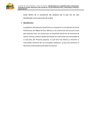 ESTUDIO DE PRE INVERSIÓN A NIVEL DE PERFIL:”MEJORAMIENTO DE LA CARRETERA TARICA, PARIAHUANCA,
MARCARA (R.533)EMP. R3N KM 583 A EMP. R3N KM 597.7 EN LOS DISTRITOS DETARICA, PARIAHUANCA Y MARCARA -
REGION ANCASH”
están dentro de la jurisdicción del proyecto por lo que son los más
beneficiados con la ejecución de la obra.
 Beneficiarios
La población directamente beneficiaria se encuentran en los distritos de Taricá,
Pariahuanca, San Miguel de Aco, Marcara, y los usuarios de esta vía que la usan
para distintos fines, los mismos que se encuentran dentro de las Provincias de
Huaraz, Carhuaz,y todoel callejónde Huaylas loscualesestánmuyinteresados en
la ejecución del Presente proyecto, el cual hará más efectivo y eficiente el
intercambio comercial de sus principales productos; ya que ello permitirá su
desarrollo socioeconómico de todos los distritos.
 