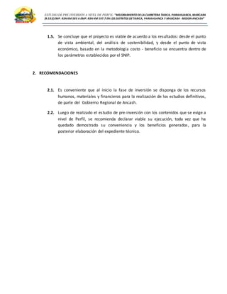 ESTUDIO DE PRE INVERSIÓN A NIVEL DE PERFIL:”MEJORAMIENTODELA CARRETERA TARICA, PARIAHUANCA, MARCARA
(R.533)EMP. R3N KM 583 A EMP. R3N KM 597.7 EN LOS DISTRITOS DETARICA, PARIAHUANCA Y MARCARA -REGION ANCASH”
1.5. Se concluye que el proyecto es viable de acuerdo a los resultados: desde el punto
de vista ambiental, del análisis de sostenibilidad, y desde el punto de vista
económico, basado en la metodología costo - beneficio se encuentra dentro de
los parámetros establecidos por el SNIP.
2. RECOMENDACIONES
2.1. Es conveniente que al inicio la fase de inversión se disponga de los recursos
humanos, materiales y financieros para la realización de los estudios definitivos,
de parte del Gobierno Regional de Ancash.
2.2. Luego de realizado el estudio de pre-inversión con los contenidos que se exige a
nivel de Perfil, se recomienda declarar viable su ejecución, toda vez que ha
quedado demostrado su conveniencia y los beneficios generados, para la
posterior elaboración del expediente técnico.
 
