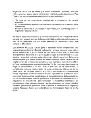 exigencias, de lo cual se infiere que implica habilidades, aptitudes, actitudes,
valores y normas que de alguna manera rigen y condicionan las actuaciones. Para
Torrado, los rasgos esenciales del concepto de competencia son:
 “Se trata de un conocimiento especializado o competencia de carácter
especifico.
 Es un conocimiento implícito o de carácter no declarativo que se expresa en un
saber hacer.
 No deriva totalmente de un proceso de aprendizaje, aún cuando requiere de la
experiencia social y cultural.”
Por ello es necesario aclarar que el término competencias no se trata del acto de
competir con otros ni, se trata de la competitividad en el ámbito del mercado; se
trata de un saber-hacer que todo sujeto aporta en un determinado campo, que
siempre es diferente en
(2)TORRADO, M (2000): “Educar para el desarrollo de las competencias: Una
propuesta para reflexionar”, Bogotá. cada sujeto y en cada momento y que sólo es
posible identificar en la acción misma; se trata de un dominio y de un acumulado
de experiencias de distinto tipo, que le ayuda al sujeto a desenvolverse en la vida
práctica y a construir horizonte social, siempre en relación con el otro. Tal como lo
afirma Gardner que “como especie, los seres humanos somos capaces de un
amplio número de competencias simbólicas, cuyo alcance se extiende más allá de
la lógica y del lenguaje en su atuendo científico”(3). En conclusión, la competencia
exige un conocimiento y su uso. Con el solo uso, sin el conocimiento, la
competencia sería una noción vacía, no sería competencia, además de ser un
saber hacer, es un hacer sabiendo, soportando en múltiples conocimientos que
vamos adquiriendo en el transcurso de la vida. Siguiendo con el orden de ideas
centremos la competencia tecnológica en la formación integral de los estudiantes
ya que a través de estos medios que facilitan el desarrollo de habilidades hacia la
adquisición de conocimiento para comunicar e intercambiar información con
estudiantes de otras culturas o lugares y ser los ciudadanos del mundo digital en
contextos globalizados generando roles, lo permite el desarrollo local, regional y
nacional focalizado hacia una sostenibilidad de humanización hacia la brecha
digital.
 