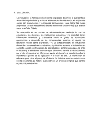 4. EVALUACION.
La evaluación la hemos abordado como un proceso dinámico; el cual conlleva
a cambios significativos y a valorar el desarrollo de una acción, es importante
contar con instrumentos y estrategias permanentes para lograr las metas
propuestas ya que retroalimenta el acto de enseñar ;es decir hay que evaluar
como lo señala: Tobón
“La evaluación es un proceso de retroalimentación mediante la cual los
estudiantes, los docentes, las instituciones educativas y la sociedad tienen
información cualitativa y cuantitativa sobre el grado de adquisición,
construcción y desarrollo de las competencias, teniendo en cuenta los
resultados finales como el proceso.” (4) La autoevaluación: los estudiantes
desarrollan un aprendizaje constructivo, significativo, aumenta el autoestima en
contexto escolar o extraescolar. La coevaluación: genera una propuesta entre
el docente y el estudiante sobre arreglos didácticos, permite el reconocimiento
por el otro el respeto a las diferencias ayuda a informarlo al estudiante sobre la
importancia grande de su ejecución y el éxito de ella. La información es
relevante para mirar el grado de eficiencia de distintos aspectos relacionados
con la enseñanza. La hetero- evaluación: es un proceso complejo que permite
el juicio los participantes.
 