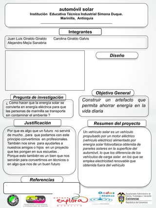 * automóvil solar
Institución Educativa Técnico Industrial Simona Duque.
Marinilla, Antioquia
___________________________________________
Integrantes
Juan Luis Giraldo Giraldo
Alejandro Mejía Sanabria
Carolina Giraldo Galvis
Pregunta de investigación
¿ Como hacer que la energía solar se
convierta en energía eléctrica para que
las personas de marinilla se transporte
sin contaminar el ambiente ?
Un vehículo solar es un vehículo
propulsado por un motor eléctrico
(vehículo eléctrico) alimentado por
energía solar fotovoltaica obtenida de
paneles solares en la superficie del
automóvil, lo que los diferencia de los
vehículos de carga solar. en los que se
emplea electricidad renovable que
obtenida fuera del vehículo
Resumen del proyectoJustificación
Por que es algo que un futuro no servirá
de mucho , para que podamos con este
principio convertimos en profesionales.
También nos sirve para ayudarles a
nuestros amigos o hijos en un proyecto
que les pongan en sus escuelas .
Porque esto también es un bien que nos
servirán para convertirnos en técnicos o
en algo que nos de un buen futuro
Objetivo General
Construir un artefacto que
permita ahorrar energía en la
vida diaria
Referencias
Diseño
.
 