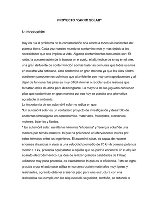 PROYECTO "CARRO SOLAR" 
 
I.­ Introducción:  
 
Hoy en día el problema de la contaminación nos afecta a todos los habitantes del 
planeta tierra. Cada vez nuestro mundo se contamina más y mas debido a las 
necesidades que nos implica la vida. Algunos contaminantes frecuentes son: El 
ruido, la contaminación de la basura en el suelo, el alto índice de smog en el aire, 
una gran de fuente de contaminación son las baterías comunes que todos usamos 
en nuestra vida cotidiana, esto contamina en gran manera ya que las pilas dentro, 
contienen componentes químicos que al ambiente son muy contraproducentes y al 
dejar de funcionar las pilas es muy difícil eliminar o reciclar estos residuos que 
tardarían miles de años para desintegrarse. La mayoría de los juguetes contienen 
pilas que contaminan en gran manera por eso hoy se plantea una alternativa 
agradable al ambiente.  
La importancia de un automóvil solar no radica en que:  
*Un automóvil solar es un verdadero proyecto de investigación y desarrollo de 
adelantos tecnológicos en aerodinámica, materiales, fotoceldas, electrónica, 
motores, baterías y llantas.  
* Un automóvil solar, resalta los términos "eficiencia" y "energía solar" de una 
manera por demás atractiva, lo que ha provocado un efervescente interés por 
estos términos entre los ingenieros. El automóvil solar, es capaz de recorrer 
enormes distancias y viajar a una velocidad promedio de 70 km/h con una potencia 
menor a 1 kw, potencia equiparable a aquélla que se podría encontrar en cualquier 
aparato electrodoméstico. La idea de realizar grandes cantidades de trabajo 
utilizando muy poca potencia, es exactamente lo que es la eficiencia. Esto se logra, 
gracias a que el auto solar utiliza en su construcción materiales muy ligeros y 
resistentes, logrando obtener el menor peso para una estructura con una 
resistencia que cumple con los requisitos de seguridad, también, se reducen al 
 