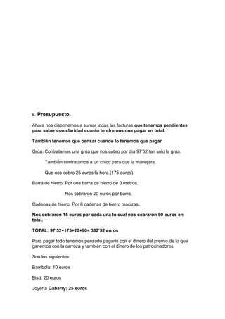 8. Presupuesto.
Ahora nos disponemos a sumar todas las facturas que tenemos pendientes
para saber con claridad cuanto tendremos que pagar en total.
También tenemos que pensar cuando lo tenemos que pagar
Grúa: Contratamos una grúa que nos cobro por día 97’52 tan solo la grúa.
También contratamos a un chico para que la manejara.
Que nos cobro 25 euros la hora.(175 euros)
Barra de hierro: Por una barra de hierro de 3 metros.
Nos cobraron 20 euros por barra.
Cadenas de hierro: Por 6 cadenas de hierro macizas.
Nos cobraron 15 euros por cada una lo cual nos cobraron 90 euros en
total.
TOTAL: 97’52+175+20+90= 382’52 euros
Para pagar todo tenemos pensado pagarlo con el dinero del premio de lo que
ganemos con la carroza y también con el dinero de los patrocinadores.
Son los siguientes:
Bambola: 10 euros
Bistt: 20 euros
Joyería Gabarry: 25 euros
 