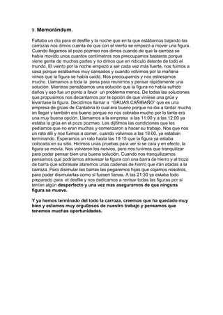 9. Memorándum.
Faltaba un día para el desfile y la noche que en la que estábamos bajando las
carrozas nos dimos cuenta de que con el viento se empezó a mover una figura.
Cuando llegamos al pozo pozmeo nos dimos cuando de que la carroza se
había movido unos cuantos centímetros nos preocupamos bastante porque
viene gente de muchos partes y no dimos que en ridículo delante de todo el
mundo. El viento por la noche empezó a ser cada vez más fuerte, nos fuimos a
casa porque estábamos muy cansados y cuando volvimos por la mañana
vimos que la figura se había caído. Nos preocupamos y nos estresamos
mucho. Llamamos a toda la pena para reunirnos y pensar rápidamente una
solución. Mientras pensábamos una solución que la figura no había sufrido
daños y eso fue un punto a favor un problema menos. De todas las soluciones
que propusimos nos decantamos por la opción de que viniese una grúa y
levantase la figura. Decidimos llamar a “GRUAS CAÑIBAÑO” que es una
empresa de grúas de Cantabria lo cual era bueno porque no iba a tardar mucho
en llegar y también era bueno porque no nos cobraba mucho por lo tanto era
una muy buena opción. Llamamos a la empresa a las 11:00 y a las 12:00 ya
estaba la grúa en el pozo pozmeo. Les diji9mos las condiciones que les
pedíamos que no eran muchas y comenzaron a hacer su trabajo. Nos que nos
un rato allí y nos fuimos a comer, cuando volvimos a las 19:00, ya estaban
terminando. Esperamos un rato hasta las 19:15 que la figura ya estaba
colocada en su sitio. Hicimos unas pruebas para ver si se caía y en efecto, la
figura se movía. Nos volvieron los nervios, pero nos tuvimos que tranquilizar
para poder pensar bien una buena solución. Cuando nos tranquilizamos
pensamos que podríamos atravesar la figura con una barra de hierro y al trozo
de barra que sobresale ataremos unas cadenas de hierro que irán atadas a la
carroza. Para disimular las barras las pegaremos hijas que cojamos nosotros,
para poder disimularlas como si fuesen lianas. A las 21:30 ya estaba todo
preparado para el desfile y nos dedicamos a revisar todas las figuras por si
tenían algún desperfecto y una vez mas asegurarnos de que ninguna
figura se mueve.
Y ya hemos terminado del todo la carroza, creemos que ha quedado muy
bien y estamos muy orgullosos de nuestro trabajo y pensamos que
tenemos muchas oportunidades.
 