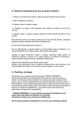 2. Diseñar la solución de lo que se quiere construir.
1. Llamar a una grúa para volver a colocar la figura encima de la carroza.
2. Salir a desfilar sin la figura
3. Intentar volver ha hacer la figura.
4. Realizar una figura más pequeña para ocupar el espacio vacío de la
carroza.
5. Intentar volver a colocar la figura nosotros mismos tirando de ella con una
cuerda.
No podíamos salir sin esa figura porque fue en la que más dinero y esfuerzo
gastamos asique retiramos esa opción rápidamente.
Por la misma razón retiramos la opción 4.
No nos daba tiempo a repetir la figura ya que tardamos días en hacerla y a 12
horas del desfile no nos daría tiempo. Otra opción descartada.
Aunque la figura estuviese intacta y aunque tirásemos todos juntos no
podíamos volverla a colocar en su lugar porque no tenemos la suficiente y
porque la figura estaba al revés y podríamos destrozarla.
Asique hemos decidido que la mejor opción seria:
Llamar a una grúa para volver a colocar la figura encima de la carroza y así
poder desfilar con la figura ya que esta en buen estado y no se ha roto.
3. Planificar el trabajo
Llamamos a una empresa de grúas llamada: “GRUAS CAÑIBANO”.
Hemos decidido llamar a esta empresa porque tienen unas grúas que se
estiran mucho hacia arriba y también son capaces de coger y elevar mucho
peso y que es lo que necesitamos ya que nuestra figura es muy alta, ancha y
pesa bastante. Como la figura esta boca abajo, la grúa, primero tendrá que, en
el suelo poner la figura boca arriba y después de hacer eso tendrá que subir la
figura con cuidado a la plataforma, y ya cuando este en ella tendrá que
centrarla en el lugar que le corresponde.
“GRUAS CAÑIBAÑO” es una empresa de grúas de Cantabria lo cual
quiere decir que estará en Reinosa no muy tarde.
Llamamos a la grúa y en una hora ya estaba aquí.
(En la misma empresa contratamos a un chico que controlase la grúa)
 