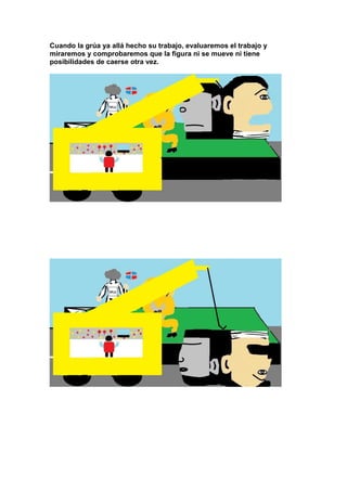 Cuando la grúa ya allá hecho su trabajo, evaluaremos el trabajo y
miraremos y comprobaremos que la figura ni se mueve ni tiene
posibilidades de caerse otra vez.
 