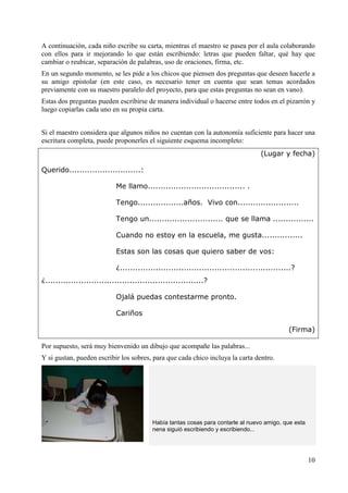 A continuación, cada niño escribe su carta, mientras el maestro se pasea por el aula colaborando 
con ellos para ir mejorando lo que están escribiendo: letras que pueden faltar, qué hay que 
cambiar o reubicar, separación de palabras, uso de oraciones, firma, etc. 
En un segundo momento, se les pide a los chicos que piensen dos preguntas que deseen hacerle a 
su amigo epistolar (en este caso, es necesario tener en cuenta que sean temas acordados 
previamente con su maestro paralelo del proyecto, para que estas preguntas no sean en vano). 
Estas dos preguntas pueden escribirse de manera individual o hacerse entre todos en el pizarrón y 
luego copiarlas cada uno en su propia carta. 
Si el maestro considera que algunos niños no cuentan con la autonomía suficiente para hacer una 
escritura completa, puede proponerles el siguiente esquema incompleto: 
(Lugar y fecha) 
10 
Querido............................: 
Me llamo...................................... . 
Tengo..................años. Vivo con........................ 
Tengo un............................. que se llama ................ 
Cuando no estoy en la escuela, me gusta................ 
Estas son las cosas que quiero saber de vos: 
¿...................................................................? 
¿..............................................................? 
Ojalá puedas contestarme pronto. 
Cariños 
(Firma) 
Por supuesto, será muy bienvenido un dibujo que acompañe las palabras... 
Y si gustan, pueden escribir los sobres, para que cada chico incluya la carta dentro. 
Había tantas cosas para contarle al nuevo amigo, que esta 
nena siguió escribiendo y escribiendo... 
 
